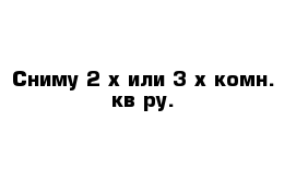 Сниму 2-х или 3-х комн. кв-ру.